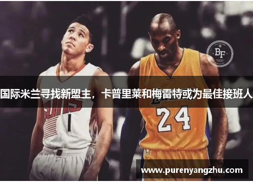 国际米兰寻找新盟主，卡普里莱和梅雷特或为最佳接班人